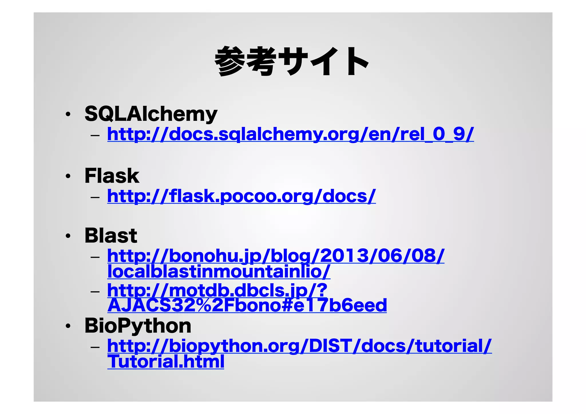 参考サイト
•  SQLAlchemy
–  http://docs.sqlalchemy.org/en/rel_0_9/

•  Flask
–  http://ﬂask.pocoo.org/docs/

•  Blast
–  http://bonohu.jp/blog/2013/06/08/
localblastinmountainlio/
–  http://motdb.dbcls.jp/?
AJACS32%2Fbono#e17b6eed

•  BioPython
–  http://biopython.org/DIST/docs/tutorial/
Tutorial.html

 
