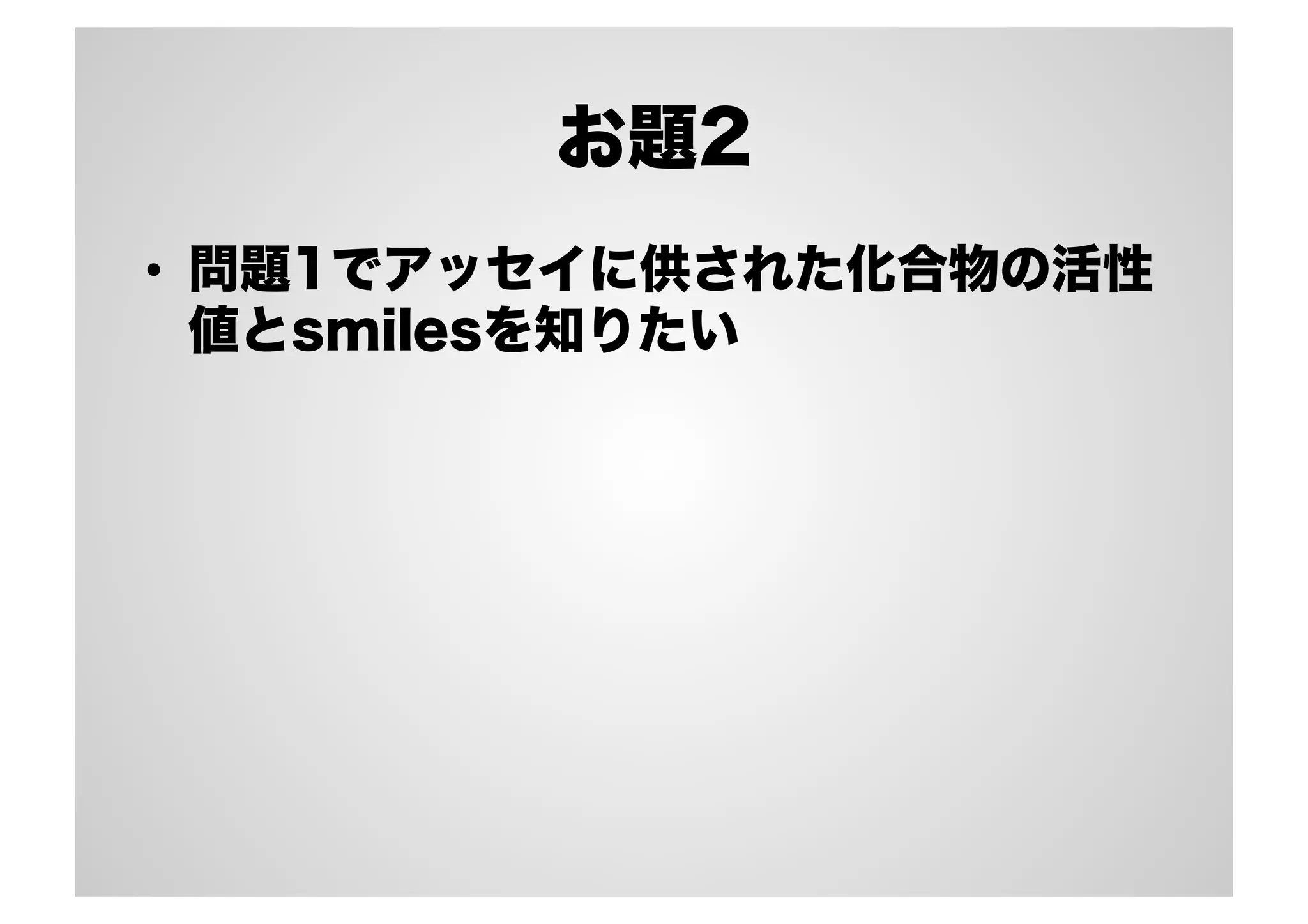 お題2
•  問題1でアッセイに供された化合物の活性
値とsmilesを知りたい

 