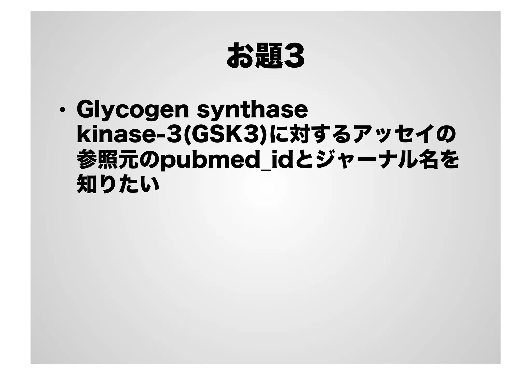 お題3
•  Glycogen synthase
kinase-3(GSK3)に対するアッセイの
参照元のpubmed_idとジャーナル名を
知りたい

 