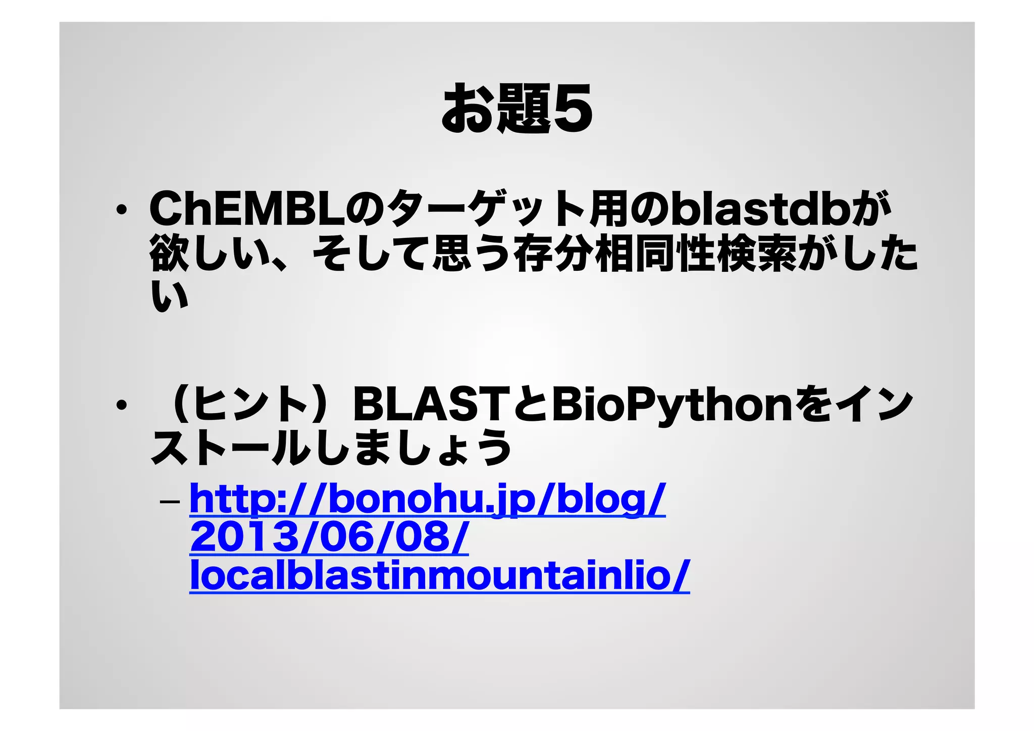 お題5
•  ChEMBLのターゲット用のblastdbが
欲しい、そして思う存分相同性検索がした
い
•  （ヒント）BLASTとBioPythonをイン
ストールしましょう
–  http://bonohu.jp/blog/
2013/06/08/
localblastinmountainlio/

 