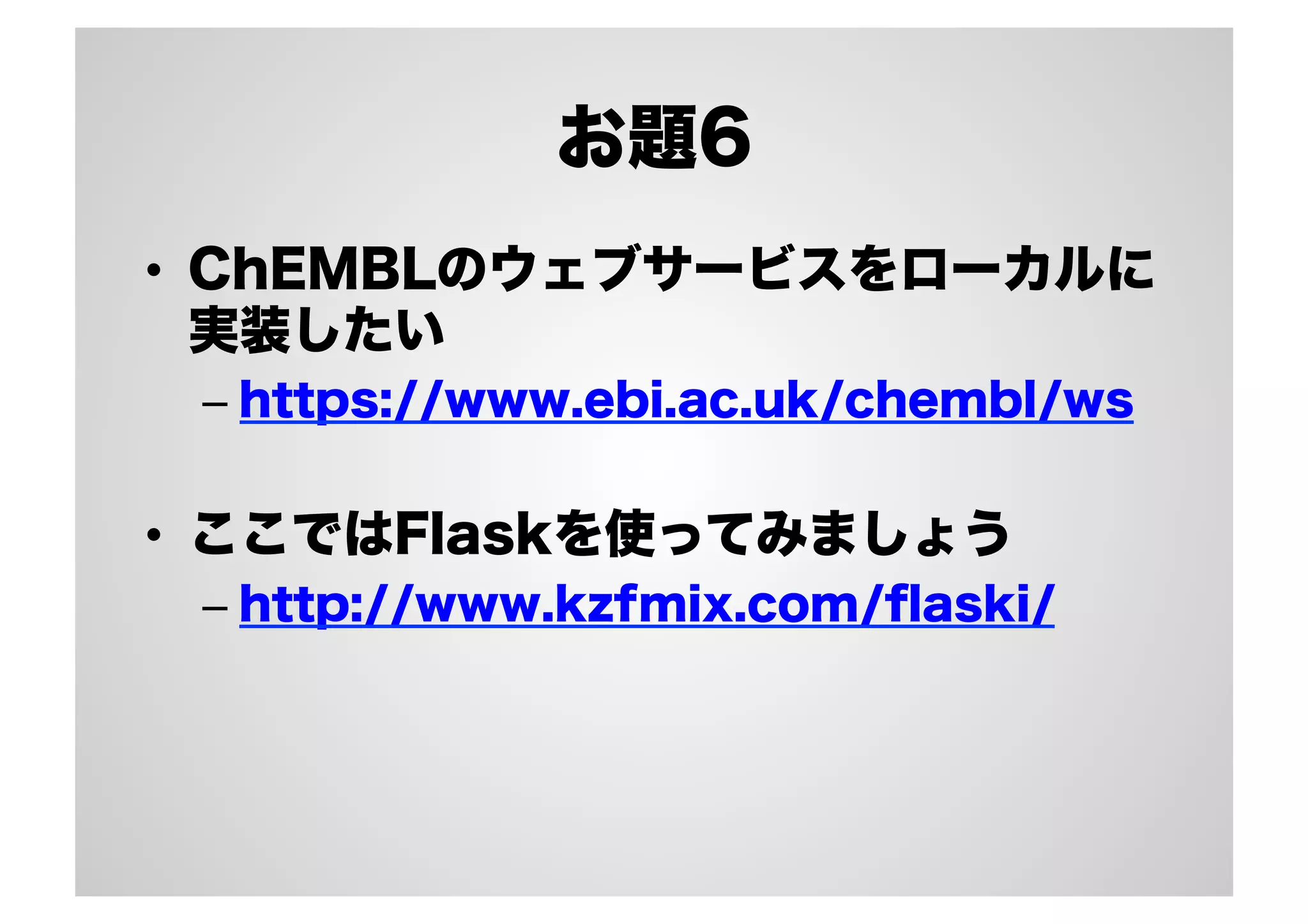 お題6
•  ChEMBLのウェブサービスをローカルに
実装したい
–  https://www.ebi.ac.uk/chembl/ws

•  ここではFlaskを使ってみましょう
–  http://www.kzfmix.com/ﬂaski/

 