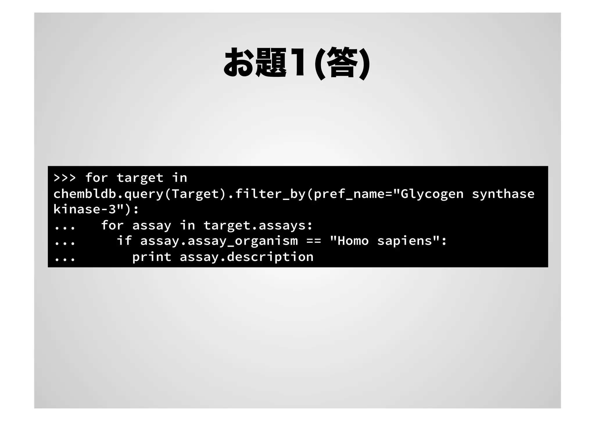 お題1(答)

>>> for target in
chembldb.query(Target).filter_by(pref_name="Glycogen synthase
kinase-3"):
...
for assay in target.assays:
...
if assay.assay_organism == "Homo sapiens":
...
print assay.description

 