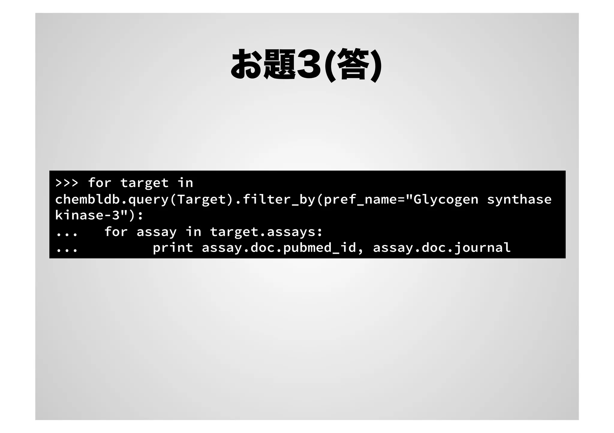 お題3(答)

>>> for target in
chembldb.query(Target).filter_by(pref_name="Glycogen synthase
kinase-3"):
...
for assay in target.assays:
...
print assay.doc.pubmed_id, assay.doc.journal

 