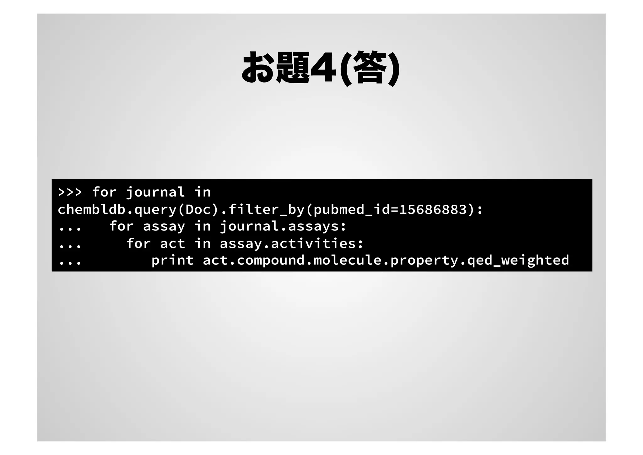 お題4(答)

>>> for journal in
chembldb.query(Doc).filter_by(pubmed_id=15686883):
...
for assay in journal.assays:
...
for act in assay.activities:
...
print act.compound.molecule.property.qed_weighted

 