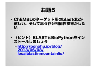 お題5
•  ChEMBLのターゲット用のblastdbが
欲しい、そして思う存分相同性検索がした
い
•  （ヒント）BLASTとBioPythonをイン
ストールしましょう
–  http://bonohu.jp/blog/
2013/06/08/
localblastinmountainlio/

 