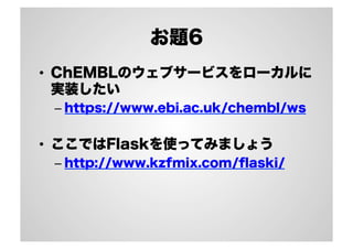 お題6
•  ChEMBLのウェブサービスをローカルに
実装したい
–  https://www.ebi.ac.uk/chembl/ws

•  ここではFlaskを使ってみましょう
–  http://www.kzfmix.com/ﬂaski/

 