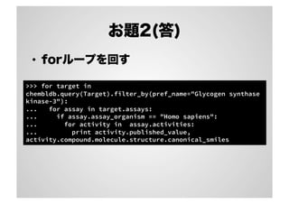 お題2(答)
•  forループを回す
>>> for target in
chembldb.query(Target).filter_by(pref_name="Glycogen synthase
kinase-3"):
...
for assay in target.assays:
...
if assay.assay_organism == "Homo sapiens":
...
for activity in assay.activities:
...
print activity.published_value,
activity.compound.molecule.structure.canonical_smiles

 