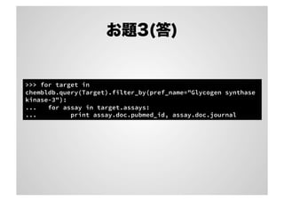 お題3(答)

>>> for target in
chembldb.query(Target).filter_by(pref_name="Glycogen synthase
kinase-3"):
...
for assay in target.assays:
...
print assay.doc.pubmed_id, assay.doc.journal

 