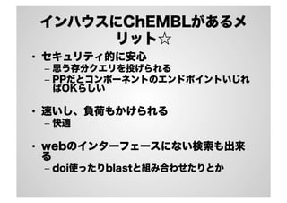 インハウスにChEMBLがあるメ
リット☆
•  セキュリティ的に安心
–  思う存分クエリを投げられる
–  PPだとコンポーネントのエンドポイントいじれ
ばOKらしい

•  速いし、負荷もかけられる
–  快適

•  webのインターフェースにない検索も出来
る
–  doi使ったりblastと組み合わせたりとか

 