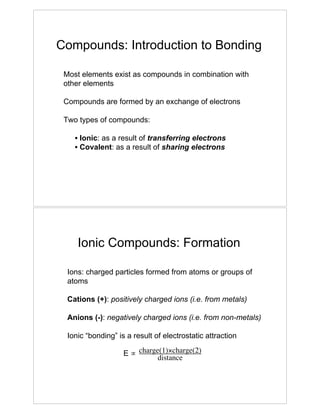 Compounds: Introduction to Bonding
Most elements exist as compounds in combination with
other elements
Compounds are formed by an exchange of electrons
Two types of compounds:
• Ionic: as a result of transferring electrons
• Covalent: as a result of sharing electrons
Ionic Compounds: Formation
Ions: charged particles formed from atoms or groups of
atoms
Cations (+): positively charged ions (i.e. from metals)
Anions (-): negatively charged ions (i.e. from non-metals)
Ionic “bonding” is a result of electrostatic attraction
E ! charge(1)"charge(2)
distance
 