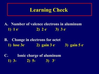 Learning Check
A. Number of valence electrons in aluminum
1) 1 e-
2) 2 e-
3) 3 e-
B. Change in electrons for octet
1) lose 3e-
2) gain 3 e-
3) gain 5 e-
C. Ionic charge of aluminum
1) 3- 2) 5- 3) 3+
 