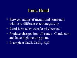 Ionic Bond
• Between atoms of metals and nonmetals
with very different electronegativity
• Bond formed by transfer of electrons
• Produce charged ions all states. Conductors
and have high melting point.
• Examples; NaCl, CaCl2, K2O
 
