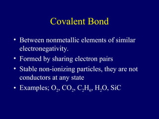 Covalent Bond
• Between nonmetallic elements of similar
electronegativity.
• Formed by sharing electron pairs
• Stable non-ionizing particles, they are not
conductors at any state
• Examples; O2, CO2, C2H6, H2O, SiC
 