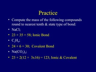 Practice
• Compute the mass of the following compounds
round to nearest tenth & state type of bond:
• NaCl;
• 23 + 35 = 58; Ionic Bond
• C2H6;
• 24 + 6 = 30; Covalent Bond
• Na(CO3)2;
• 23 + 2(12 + 3x16) = 123; Ionic & Covalent
 