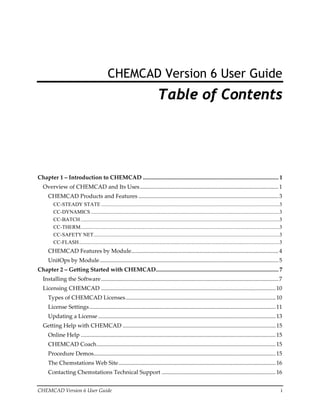 CHEMCAD Version 6 User Guide  i 
CHEMCAD Version 6 User Guide
Table of Contents
Chapter 1 – Introduction to CHEMCAD .............................................................................................. 1
Overview of CHEMCAD and Its Uses................................................................................................1
CHEMCAD Products and Features .................................................................................................3
CC-STEADY STATE .......................................................................................................................................3
CC-DYNAMICS ...............................................................................................................................................3
CC-BATCH.......................................................................................................................................................3
CC-THERM.......................................................................................................................................................3
CC-SAFETY NET.............................................................................................................................................3
CC-FLASH........................................................................................................................................................3
CHEMCAD Features by Module......................................................................................................4
UnitOps by Module............................................................................................................................5
Chapter 2 – Getting Started with CHEMCAD..................................................................................... 7
Installing the Software...........................................................................................................................7
Licensing CHEMCAD .........................................................................................................................10
Types of CHEMCAD Licenses........................................................................................................10
License Settings.................................................................................................................................11
Updating a License...........................................................................................................................13
Getting Help with CHEMCAD ..........................................................................................................15
Online Help .......................................................................................................................................15
CHEMCAD Coach............................................................................................................................15
Procedure Demos..............................................................................................................................15
The Chemstations Web Site.............................................................................................................16
Contacting Chemstations Technical Support ...............................................................................16
 