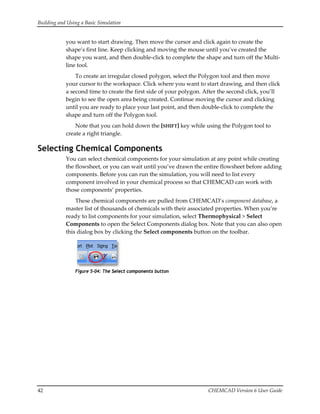 Building and Using a Basic Simulation 
42  CHEMCAD Version 6 User Guide 
you want to start drawing. Then move the cursor and click again to create the 
shape’s first line. Keep clicking and moving the mouse until you’ve created the 
shape you want, and then double‐click to complete the shape and turn off the Multi‐
line tool. 
To create an irregular closed polygon, select the Polygon tool and then move 
your cursor to the workspace. Click where you want to start drawing, and then click 
a second time to create the first side of your polygon. After the second click, you’ll 
begin to see the open area being created. Continue moving the cursor and clicking 
until you are ready to place your last point, and then double‐click to complete the 
shape and turn off the Polygon tool. 
Note that you can hold down the [SHIFT] key while using the Polygon tool to 
create a right triangle. 
Selecting Chemical Components
You can select chemical components for your simulation at any point while creating 
the flowsheet, or you can wait until you’ve drawn the entire flowsheet before adding 
components. Before you can run the simulation, you will need to list every 
component involved in your chemical process so that CHEMCAD can work with 
those components’ properties. 
These chemical components are pulled from CHEMCAD’s component database, a 
master list of thousands of chemicals with their associated properties. When you’re 
ready to list components for your simulation, select Thermophysical > Select 
Components to open the Select Components dialog box. Note that you can also open 
this dialog box by clicking the Select components button on the toolbar. 
 
Figure 5-04: The Select components button
 
