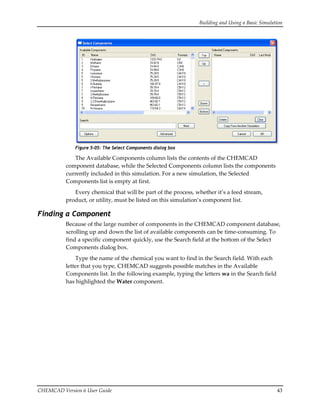 Building and Using a Basic Simulation 
CHEMCAD Version 6 User Guide  43 
 
Figure 5-05: The Select Components dialog box
The Available Components column lists the contents of the CHEMCAD 
component database, while the Selected Components column lists the components 
currently included in this simulation. For a new simulation, the Selected 
Components list is empty at first. 
Every chemical that will be part of the process, whether it’s a feed stream, 
product, or utility, must be listed on this simulation’s component list. 
Finding a Component
Because of the large number of components in the CHEMCAD component database, 
scrolling up and down the list of available components can be time‐consuming. To 
find a specific component quickly, use the Search field at the bottom of the Select 
Components dialog box. 
Type the name of the chemical you want to find in the Search field. With each 
letter that you type, CHEMCAD suggests possible matches in the Available 
Components list. In the following example, typing the letters wa in the Search field 
has highlighted the Water component. 
 