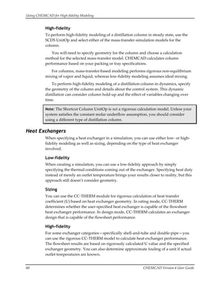 Using CHEMCAD for High‐fidelity Modeling 
60  CHEMCAD Version 6 User Guide 
High-fidelity
To perform high‐fidelity modeling of a distillation column in steady state, use the 
SCDS UnitOp and select either of the mass‐transfer simulation models for the 
column. 
You will need to specify geometry for the column and choose a calculation 
method for the selected mass‐transfer model. CHEMCAD calculates column 
performance based on your packing or tray specifications. 
For columns, mass‐transfer‐based modeling performs rigorous non‐equilibrium 
mixing of vapor and liquid, whereas low‐fidelity modeling assumes ideal mixing. 
To perform high‐fidelity modeling of a distillation column in dynamics, specify 
the geometry of the column and details about the control system. This dynamic 
distillation can consider column hold‐up and the effect of variables changing over 
time. 
Note: The Shortcut Column UnitOp is not a rigorous calculation model. Unless your 
system satisfies the constant molar underflow assumption, you should consider 
using a different type of distillation column. 
Heat Exchangers
When specifying a heat exchanger in a simulation, you can use either low‐ or high‐
fidelity modeling as well as sizing, depending on the type of heat exchanger 
involved. 
Low-fidelity
When creating a simulation, you can use a low‐fidelity approach by simply 
specifying the thermal conditions coming out of the exchanger. Specifying heat duty 
instead of merely an outlet temperature brings your results closer to reality, but this 
approach still doesn’t consider geometry. 
Sizing
You can use the CC‐THERM module for rigorous calculation of heat transfer 
coefficient (U) based on heat exchanger geometry. In rating mode, CC‐THERM 
determines whether the user‐specified heat exchanger is capable of the flowsheet 
heat exchanger performance. In design mode, CC‐THERM calculates an exchanger 
design that is capable of the flowsheet performance. 
High-fidelity
For some exchanger categories—specifically shell‐and‐tube and double‐pipe—you 
can use the rigorous CC‐THERM model to calculate heat exchanger performance. 
The flowsheet results are based on rigorously calculated U value and the specified 
exchanger geometry. You can also determine approximate fouling of a unit if actual 
outlet temperatures are known. 
 