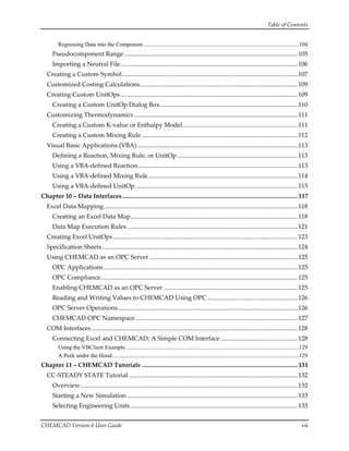 Table of Contents 
CHEMCAD Version 6 User Guide  vii 
Regressing Data into the Component ............................................................................................................104
Pseudocomponent Range ..............................................................................................................105
Importing a Neutral File ................................................................................................................106
Creating a Custom Symbol ...............................................................................................................107
Customized Costing Calculations....................................................................................................109
Creating Custom UnitOps ................................................................................................................109
Creating a Custom UnitOp Dialog Box .......................................................................................110
Customizing Thermodynamics........................................................................................................111
Creating a Custom K‐value or Enthalpy Model.........................................................................111
Creating a Custom Mixing Rule ...................................................................................................112
Visual Basic Applications (VBA)......................................................................................................113
Defining a Reaction, Mixing Rule, or UnitOp ............................................................................113
Using a VBA‐defined Reaction .....................................................................................................113
Using a VBA‐defined Mixing Rule...............................................................................................114
Using a VBA‐defined UnitOp.......................................................................................................115
Chapter 10 – Data Interfaces ............................................................................................................... 117
Excel Data Mapping...........................................................................................................................118
Creating an Excel Data Map..........................................................................................................118
Data Map Execution Rules ............................................................................................................121
Creating Excel UnitOps.....................................................................................................................123
Specification Sheets............................................................................................................................124
Using CHEMCAD as an OPC Server ..............................................................................................125
OPC Applications ...........................................................................................................................125
OPC Compliance.............................................................................................................................125
Enabling CHEMCAD as an OPC Server .....................................................................................125
Reading and Writing Values to CHEMCAD Using OPC .........................................................126
OPC Server Operations..................................................................................................................126
CHEMCAD OPC Namespace.......................................................................................................127
COM Interfaces...................................................................................................................................128
Connecting Excel and CHEMCAD: A Simple COM Interface.................................................128
Using the VBClient Example ........................................................................................................................129
A Peek under the Hood..................................................................................................................................129
Chapter 11 – CHEMCAD Tutorials ................................................................................................... 131
CC‐STEADY STATE Tutorial ...........................................................................................................132
Overview..........................................................................................................................................132
Starting a New Simulation ............................................................................................................133
Selecting Engineering Units ..........................................................................................................133
 