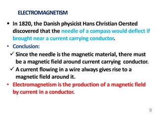 ELECTROMAGNETISM
 In 1820, the Danish physicist Hans Christian Oersted
discovered that the needle of a compasswould deflect if
brought near a current carrying conductor.
• Conclusion:
 Since the needle is the magnetic material, there must
be a magnetic field around current carrying conductor.
 A current flowing in a wire always gives rise to a
magnetic field around it.
• Electromagnetism is the production of a magnetic field
by current in a conductor.
9
 