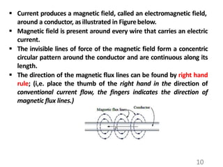  Current produces a magnetic field, called an electromagnetic field,
around a conductor, asillustrated in Figurebelow.
 Magnetic field is present around every wire that carries an electric
current.
 The invisible lines of force of the magnetic field form a concentric
circular pattern around the conductor and are continuous along its
length.
 The direction of the magnetic flux lines can be found by right hand
rule; (i,e. place the thumb of the right hand in the direction of
conventional current flow, the fingers indicates the direction of
magnetic flux lines.)
10
 