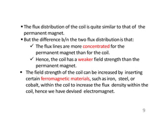 The flux distribution of the coil isquite similar to that of the
permanent magnet.
But the difference b/n the two flux distributionis that:
 The flux lines are more concentrated for the
permanent magnet than for the coil.
 Hence, the coil has a weaker field strength than the
permanent magnet.
 The field strength of the coil can be increased by inserting
certain ferromagnetic materials, suchasiron, steel, or
cobalt, within the coil to increase the flux density within the
coil, hence we have devised electromagnet.
9
 