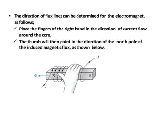  Thedirection of flux linescanbe determined for the electromagnet,
as follows;
 Place the fingers of the right hand in the direction of current flow
around the core.
 The thumb will then point in the direction of the north pole of
the induced magnetic flux, asshown below.
 
