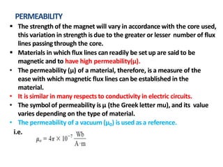 PERMEABILITY
 The strength of the magnet will vary in accordance with the core used,
this variation in strength is due to the greater or lesser number of flux
lines passingthrough the core.
 Materials in which flux lines can readily be set up are said to be
magnetic and to have high permeability(µ).
• The permeability (µ) of a material, therefore, is a measure of the
ease with which magnetic flux lines can be established in the
material.
• It is similar in many respects to conductivity in electric circuits.
• The symbol of permeability is µ (the Greek letter mu), and its value
varies depending on the type of material.
• The permeability of a vacuum (µ0) is used asa reference.
i.e.
 