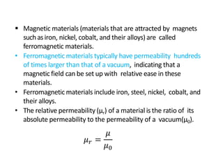  Magnetic materials (materials that are attracted by magnets
suchasiron, nickel, cobalt, and their alloys) are called
ferromagnetic materials.
• Ferromagnetic materials typically have permeability hundreds
of times larger than that of a vacuum, indicating that a
magnetic field can be set up with relative ease in these
materials.
• Ferromagnetic materials include iron, steel, nickel, cobalt, and
their alloys.
• The relative permeability (µr) of a material is the ratio of its
absolute permeability to the permeability of a vacuum(µ0).
𝜇𝑟 =
𝜇
𝜇0
 