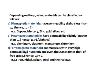 Depending on the µr value, materials can be classified as
follows:
a) Diamagnetic materials: have permeability slightly less than
µ0. (hence, µr < 1)
e.g. Copper, Mercury, Zinc, gold, silver, etc
b) Paramagnetic materials: have permeability slightly greater
than µ0 ( hence, µr >1/slightly/)
e.g. aluminum, platinum, manganese, chromium
c) Ferromagnetic materials: are materials with very high
permeability,( hundreds and even thousands times that of
free space.) hence; µr>> 1
e.g.: Iron, nickel, cobalt, steel and their allows.
 