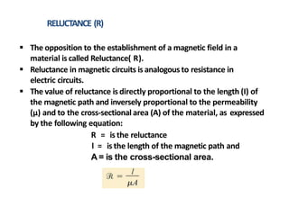 RELUCTANCE (R)
 The opposition to the establishment of a magnetic field in a
material is called Reluctance( R).
 Reluctance in magnetic circuits is analogous to resistance in
electric circuits.
 The value of reluctance is directly proportional to the length (I) of
the magnetic path and inversely proportional to the permeability
(µ) and to the cross-sectional area (A) of the material, as expressed
by the following equation:
R = is the reluctance
l = is the length of the magnetic path and
A = is the cross-sectional area.
 