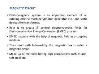 • Electromagnetic system is an important element of all
rotating electric machinery(motor, generator etc.) and static
devices like transformer.
• Role is to create & control electromagnetic fields for
Electromechanical Energy Conversion (EMEC) process.
• EMEC happens with the help of magnetic field as a coupling
medium.
• The closed path followed by the magnetic flux is called a
magnetic circuit.
• Made up of materials having high permeability such as iron,
soft steel etc.
MAGNETIC CIRCUIT
 