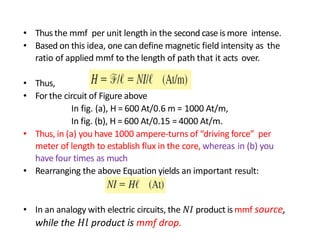 • Thus the mmf per unit length in the second case is more intense.
• Based on this idea, one can define magnetic field intensity as the
ratio of applied mmf to the length of path that it acts over.
• Thus,
• For the circuit of Figure above
In fig. (a), H = 600 At/0.6 m = 1000 At/m,
In fig. (b), H = 600 At/0.15 = 4000 At/m.
• Thus, in (a) you have 1000 ampere-turns of “driving force” per
meter of length to establish flux in the core, whereas in (b) you
have four times as much
• Rearranging the above Equation yields an important result:
• In an analogy with electric circuits, the 𝑁𝐼 product is mmf source,
while the 𝐻𝑙 product is mmf drop.
 