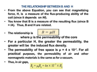 THERELATIONSHIPBETWEENB AND H
• From the above Equation, you can see that magnetizing
force, H, is a measure of the flux-producing ability of the
coil (since it depends on NI).
• You know that B is a measure of the resulting flux (since B
= /A). Thus, B and H are related.
• The relationship is
where µ is the permeability of the core
• For a particular H, the greater the permeability, the
greater will be the induced flux density.
• The permeability of free space is µ = 4 x 10-7. For all
practical purposes, the permeability of air and other
nonmagnetic materials is the same asfor a vacuum.
• Thus, in air gaps,
 