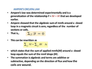 AMPERE’SCIRCUITALLAW
• Ampere’s law was determined experimentally and isa
generalization of the relationship F = NI = Hl that we developed
earlier.
• Ampere showed that the algebraic sumof mmfs around a closed
loop in a magnetic circuit iszero, regardless of the number of
sections or coils.
• That is,.
• This can be rewritten as
• which states that the sumof applied mmfs(NI) around a closed
loop equals the sum of the mmf drops (HI).
• The summation isalgebraic and terms are additive or
subtractive, depending on the direction of flux andhow the
coils are wound.
 