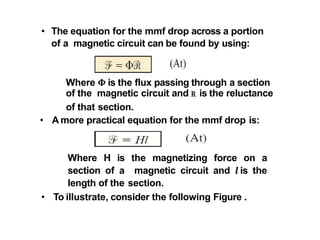 • The equation for the mmf drop across a portion
of a magnetic circuit can be found by using:
Where 𝚽 is the flux passing through a section
of the magnetic circuit and R is the reluctance
of that section.
• A more practical equation for the mmf drop is:
Where H is the magnetizing force on a
section of a magnetic circuit and 𝒍 is the
length of the section.
• To illustrate, consider the following Figure .
 