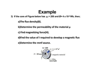 Example
3) If the core of Figure below has µr = 200 and Ø= 4 x 10-4 Wb, then;
a)The flux density(B).
b)Determine the permeability of the material µ
c) Find magnetizing force(H).
d)Find the value of I required to develop a magnetic flux
e)Determine the mmf source.
 
