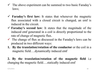 5/31/2021 36
 The above experiment can be summed to two basic Faraday’s
laws;
 Faraday's first law: It states that whenever the magnetic
flux associated with a closed circuit is changed, an emf is
induced in the circuit.
 Faraday's second law: It states that the magnitude of the
induced emf generated in a coil is directly proportional to the
rate of change of magnetic flux.
 The change of flux as discussed in the Faraday's laws can be
produced in two different ways:
1. By the translation/rotation of the conductor or the coil in a
magnetic field….dynamically induced emf
2. By the translation/rotation of the magnetic field i.e
changing the magnetic field….statically induced emf
 