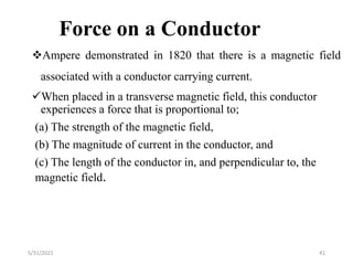 Force on a Conductor
Ampere demonstrated in 1820 that there is a magnetic field
associated with a conductor carrying current.
When placed in a transverse magnetic field, this conductor
experiences a force that is proportional to;
(a) The strength of the magnetic field,
(b) The magnitude of current in the conductor, and
(c) The length of the conductor in, and perpendicular to, the
magnetic field.
41
5/31/2021
 