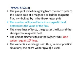  The group of force lines going from the north pole to
the south pole of a magnet is called the magnetic
flux, symbolized by (the Greek letter phi).
 The number of lines of force in a magnetic field
determines the value of the flux.
 The more lines of force, the greater theflux and the
stronger the magnetic field.
 The unit of magnetic flux is the weber (Wb). One
weber equals 108 lines.
 The weber is a very large unit; thus, in most practical
situations, the micro weber (µWb) is used.
MAGNETICFLUX()
 