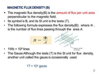 MAGNETIC FLUXDENSITY(B)
 The magnetic flux density(B) is the amount of flux per unit area
perpendicular to the magnetic field.
• Its symbol is B, and its SI unit is the testa (T).
• The following formula expresses the flux density(B): where Φ ,
is the number of flux lines passing through the area A.
• 1Wb = 108 lines
• The GaussAlthough the tesla (T) is the SI unit for flux density,
another unit called the gauss is occasionally used.
1T = 104 gauss
6
 