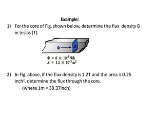 Example:
1) For the core of Fig. shown below, determine the flux density B
in teslas (T).
2) In Fig. above, if the flux density is1.2T and the area is0.25
inch2, determine the flux through the core.
(where 1m = 39.37inch)
 