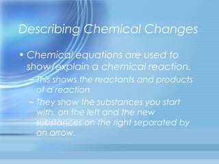 Describing Chemical Changes

• Chemical equations are used to
  show/explain a chemical reaction.
  – This shows the reactants and products
    of a reaction
  – They show the substances you start
    with, on the left and the new
    substances on the right separated by
    an arrow.
 