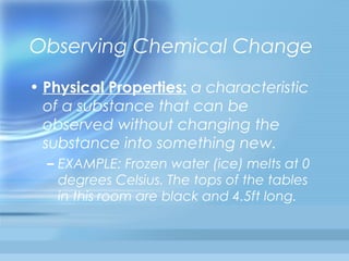Observing Chemical Change
• Physical Properties: a characteristic
  of a substance that can be
  observed without changing the
  substance into something new.
  – EXAMPLE: Frozen water (ice) melts at 0
    degrees Celsius. The tops of the tables
    in this room are black and 4.5ft long.
 