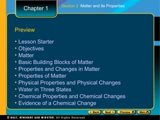 Section 2 Matter and Its Properties
     Chapter 1


Preview

•   Lesson Starter
•   Objectives
•   Matter
•   Basic Building Blocks of Matter
•   Properties and Changes in Matter
•   Properties of Matter
•   Physical Properties and Physical Changes
•   Water in Three States
•   Chemical Properties and Chemical Changes
•   Evidence of a Chemical Change
 