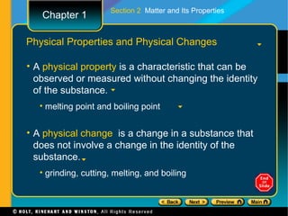 Section 2 Matter and Its Properties
   Chapter 1

Physical Properties and Physical Changes

• A physical property is a characteristic that can be
  observed or measured without changing the identity
  of the substance.
  • melting point and boiling point


• A physical change is a change in a substance that
  does not involve a change in the identity of the
  substance.
  • grinding, cutting, melting, and boiling
 