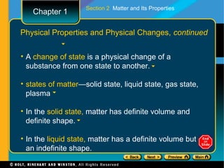 Section 2 Matter and Its Properties
   Chapter 1

Physical Properties and Physical Changes, continued


• A change of state is a physical change of a
  substance from one state to another.

• states of matter—solid state, liquid state, gas state,
  plasma

• In the solid state, matter has definite volume and
  definite shape.

• In the liquid state, matter has a definite volume but
  an indefinite shape.
 
