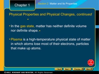Section 2 Matter and Its Properties
   Chapter 1

Physical Properties and Physical Changes, continued


• In the gas state, matter has neither definite volume
  nor definite shape.

• Plasma is a high-temperature physical state of matter
  in which atoms lose most of their electrons, particles
  that make up atoms.
 