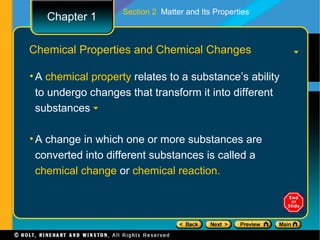 Section 2 Matter and Its Properties
   Chapter 1

Chemical Properties and Chemical Changes

• A chemical property relates to a substance’s ability
  to undergo changes that transform it into different
  substances

• A change in which one or more substances are
  converted into different substances is called a
  chemical change or chemical reaction.
 
