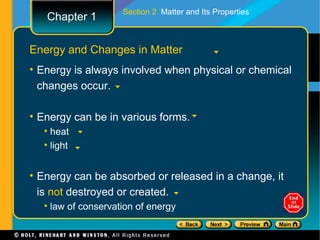 Section 2 Matter and Its Properties
   Chapter 1

Energy and Changes in Matter
• Energy is always involved when physical or chemical
  changes occur.

• Energy can be in various forms.
  • heat
  • light


• Energy can be absorbed or released in a change, it
  is not destroyed or created.
  • law of conservation of energy
 